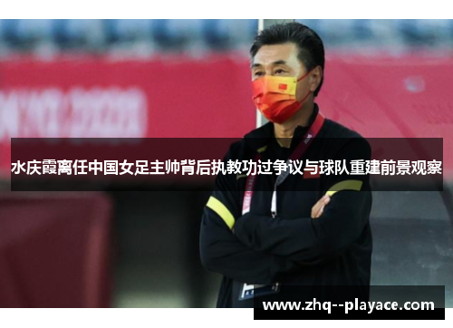 水庆霞离任中国女足主帅背后执教功过争议与球队重建前景观察 水庆霞离任中国女足主帅背后执教功过争议与球队重建前景观察
