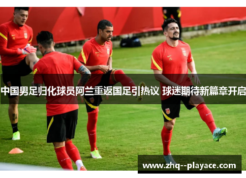 中国男足归化球员阿兰重返国足引热议 球迷期待新篇章开启