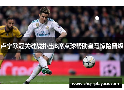 卢宁欧冠关键战扑出B席点球帮助皇马惊险晋级