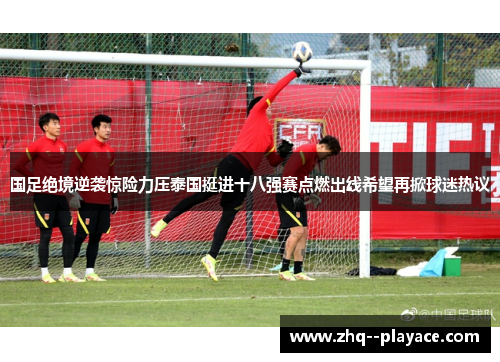 国足绝境逆袭惊险力压泰国挺进十八强赛点燃出线希望再掀球迷热议