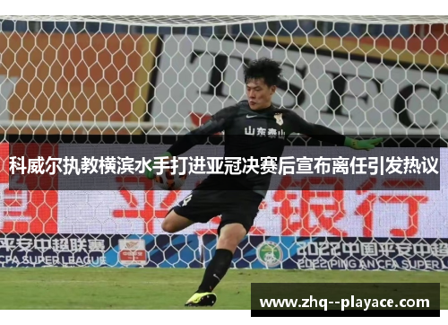 科威尔执教横滨水手打进亚冠决赛后宣布离任引发热议 科威尔执教横滨水手打进亚冠决赛后宣布离任引发热议
