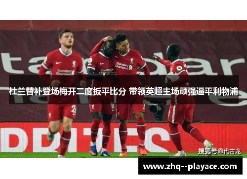 杜兰替补登场梅开二度扳平比分 带领英超主场顽强逼平利物浦 杜兰替补登场梅开二度扳平比分 带领英超主场顽强逼平利物浦